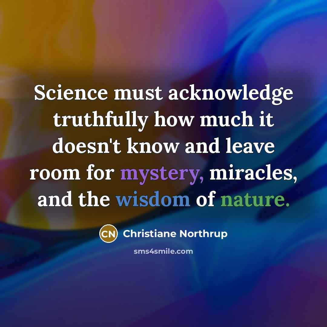 “Science must acknowledge truthfully how much it doesn't know and leave room for mystery, miracles, and the wisdom of nature.” quote by Christiane Northrup