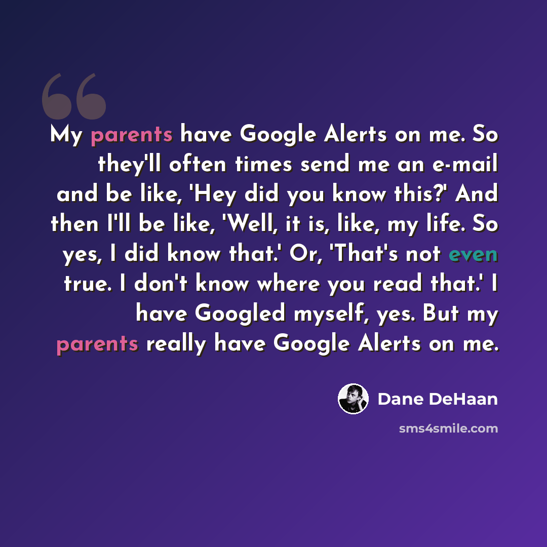 “My parents have Google Alerts on me. So they'll often times send me an e-mail and be like, 'Hey did you know this?' And then I'll be like, 'Well, it is, like, my life. So yes, I did know that.' Or, 'That's not even true. I don't know where you read that.' I have Googled myself, yes. But my parents…” quote by Dane DeHaan