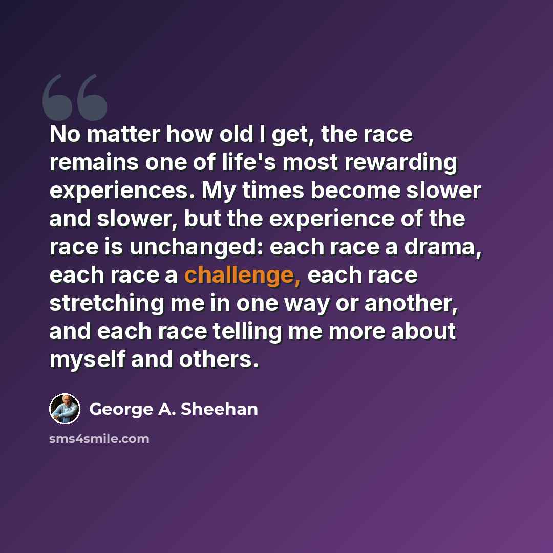 “No matter how old I get, the race remains one of life's most rewarding experiences. My times become slower and slower, but the experience of the race is unchanged: each race a drama, each race a challenge, each race stretching me in one way or another, and each race telling me more about myself…” quote by George A. Sheehan