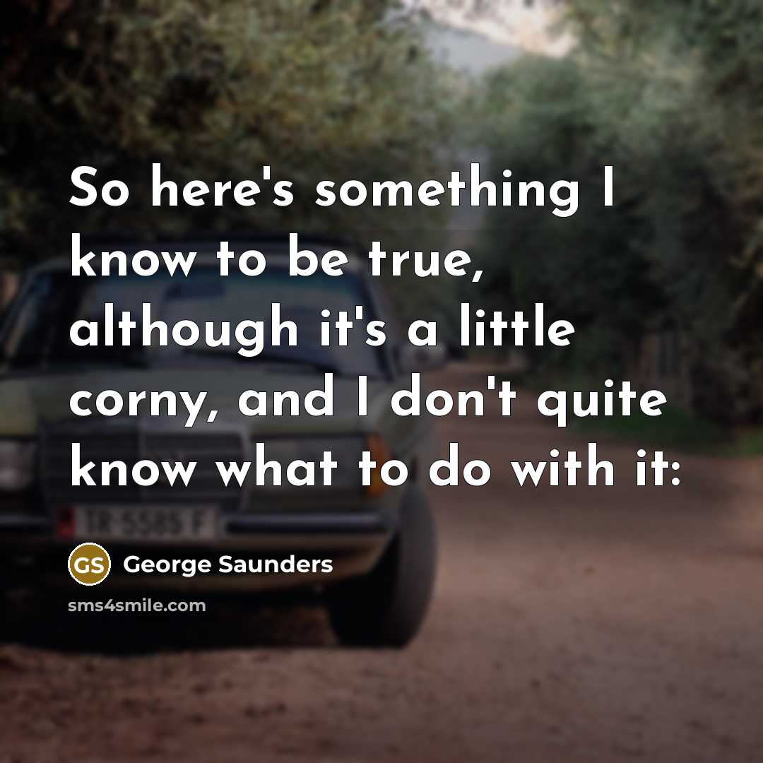 “So here's something I know to be true, although it's a little corny, and I don't quite know what to do with it:” quote by George Saunders