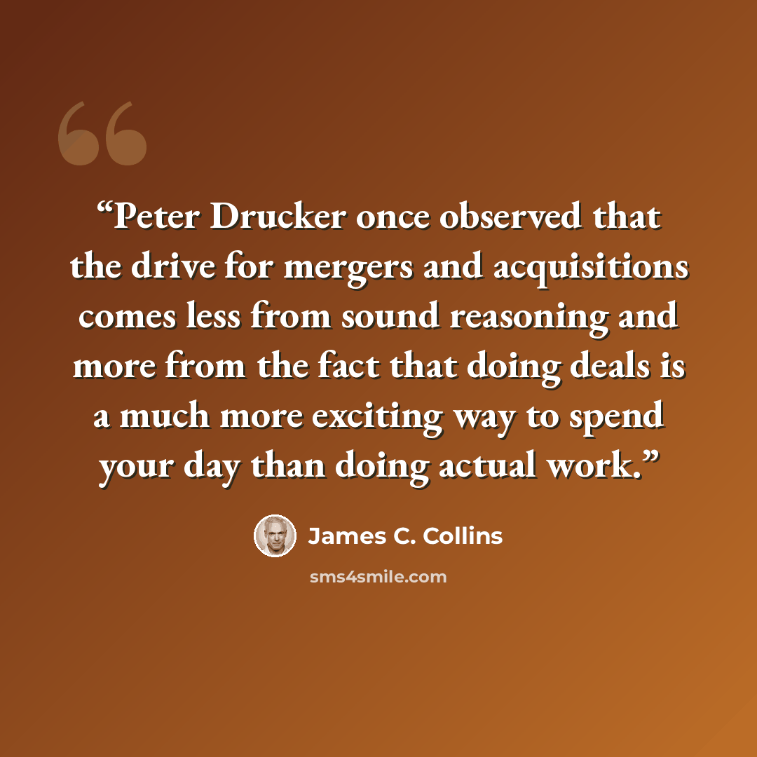“Peter Drucker once observed that the drive for mergers and acquisitions comes less from sound reasoning and more from the fact that doing deals is a much more exciting way to spend your day than doing actual work.” quote by James C. Collins