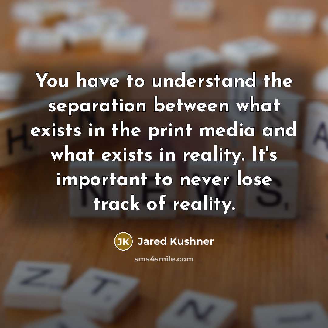 “You have to understand the separation between what exists in the print media and what exists in reality. It's important to never lose track of reality.” quote by Jared Kushner
