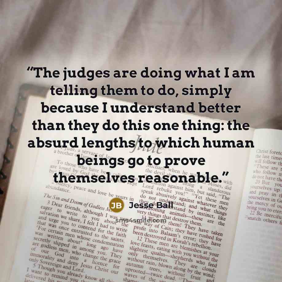 “The judges are doing what I am telling them to do, simply because I understand better than they do this one thing: the absurd lengths to which human beings go to prove themselves reasonable.” quote by Jesse Ball