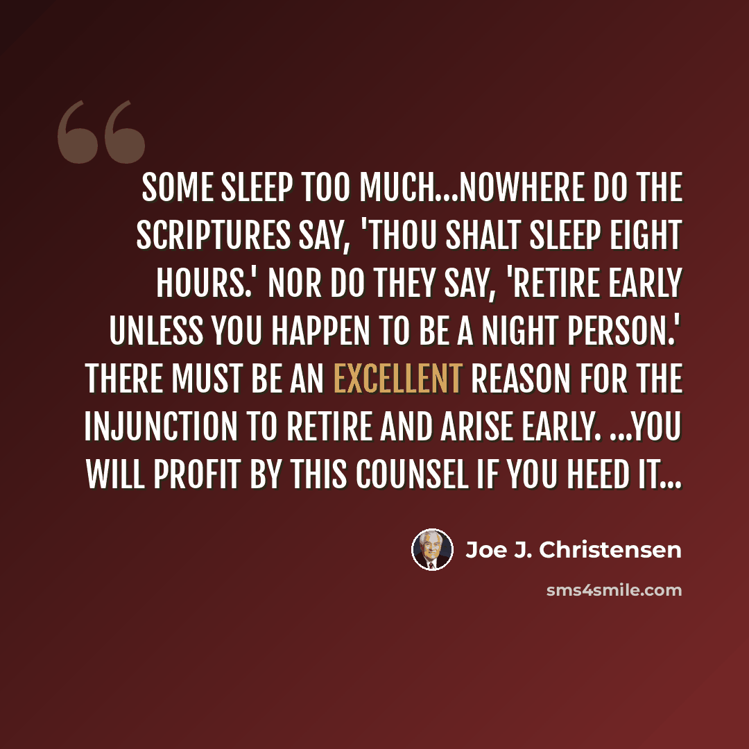 “Some sleep too much…Nowhere do the scriptures say, 'Thou shalt sleep eight hours.' Nor do they say, 'Retire early unless you happen to be a night person.' There must be an excellent reason for the injunction to retire and arise early. ...You will profit by this counsel if you heed it...” quote by Joe J. Christensen