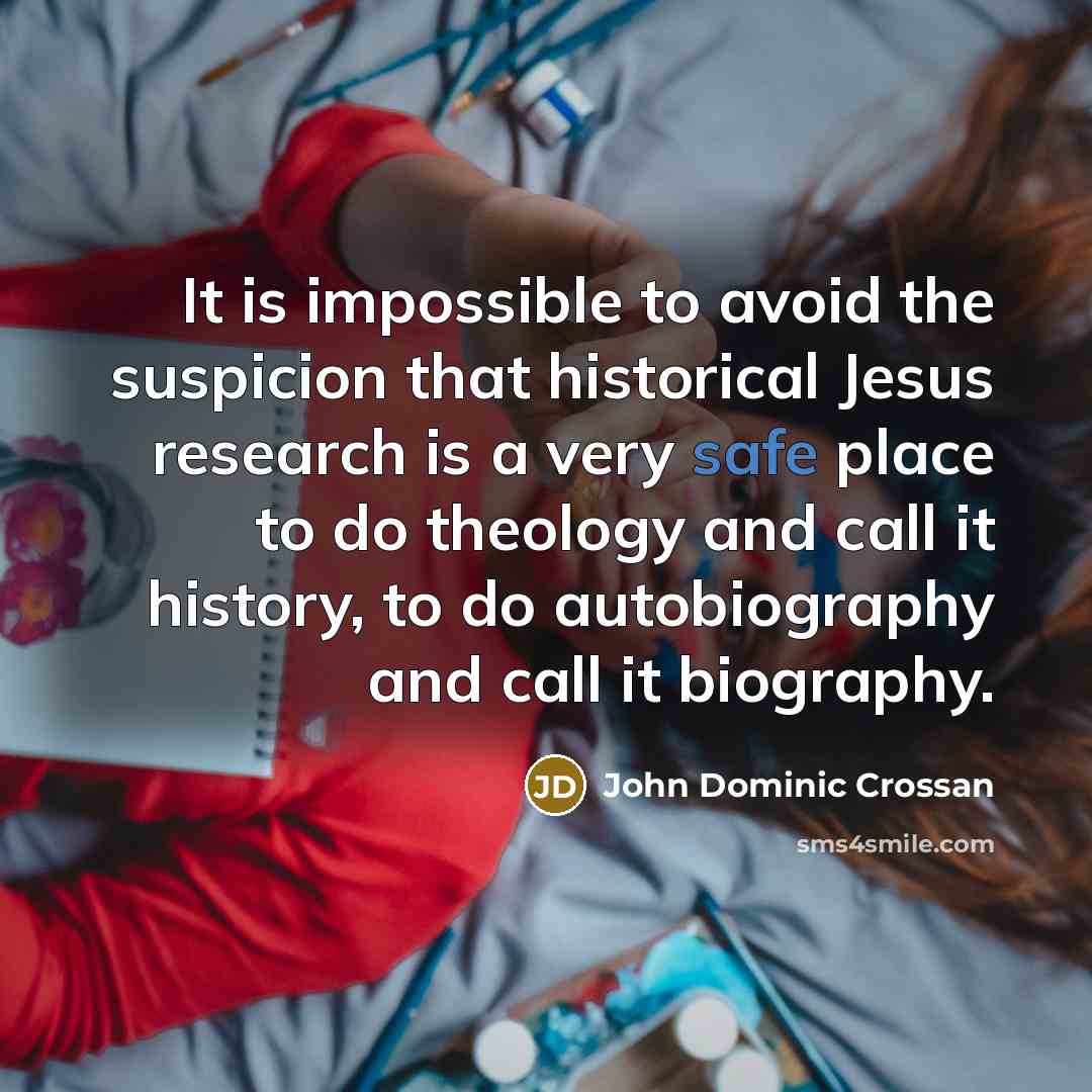 “It is impossible to avoid the suspicion that historical Jesus research is a very safe place to do theology and call it history, to do autobiography and call it biography.” quote by John Dominic Crossan