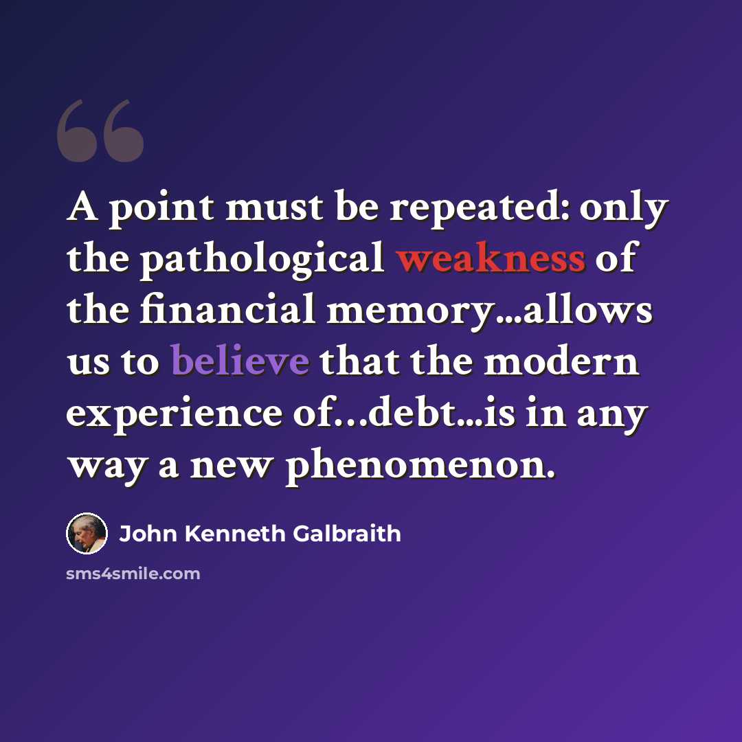 “A point must be repeated: only the pathological weakness of the financial memory...allows us to believe that the modern experience of…debt...is in any way a new phenomenon.” quote by John Kenneth Galbraith