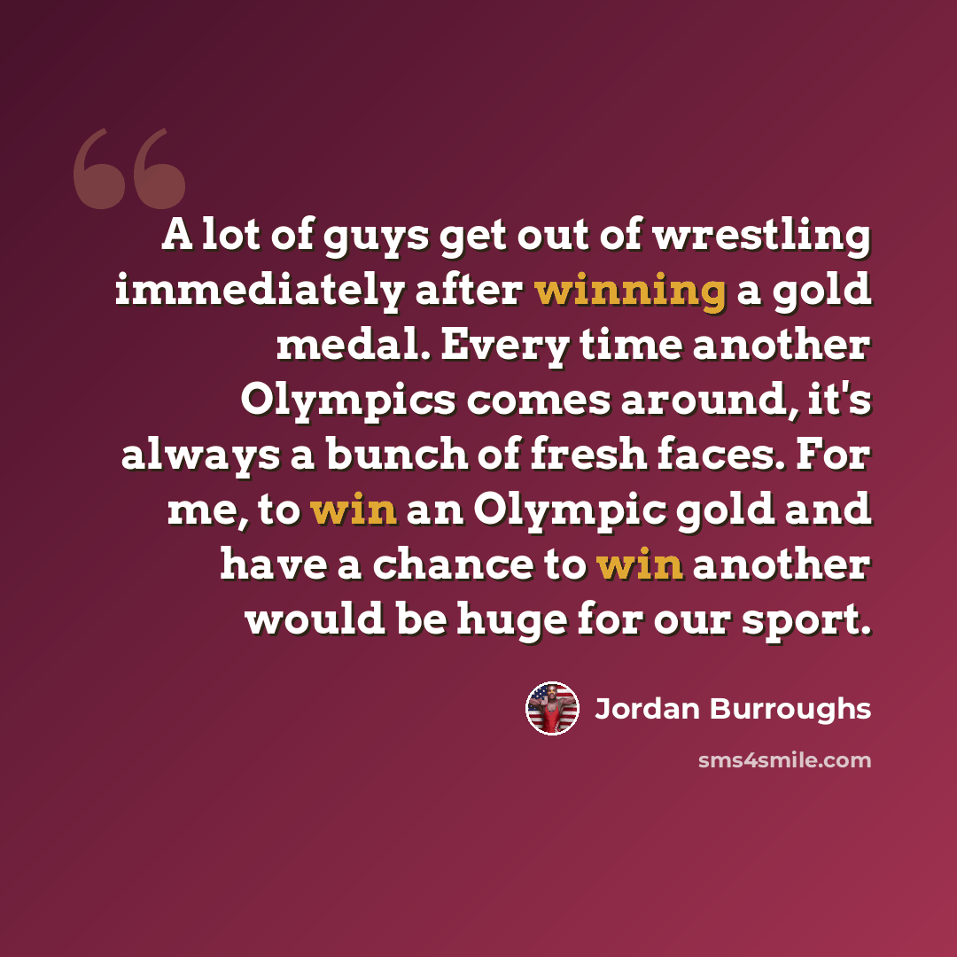 “A lot of guys get out of wrestling immediately after winning a gold medal. Every time another Olympics comes around, it's always a bunch of fresh faces. For me, to win an Olympic gold and have a chance to win another would be huge for our sport.” quote by Jordan Burroughs
