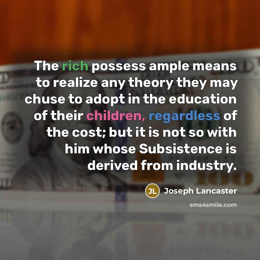 “The rich possess ample means to realize any theory they may chuse to adopt in the education of their children, regardless of the cost; but it is not so with him whose Subsistence is derived from industry.” quote by Joseph Lancaster