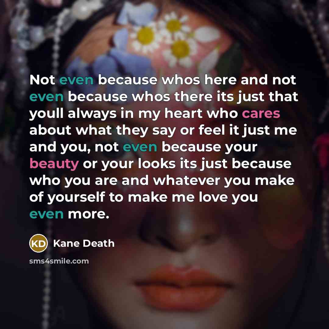 “Not even because whos here and not even because whos there its just that youll always in my heart who cares about what they say or feel it just me and you, not even because your beauty or your looks its just because who you are and whatever you make of yourself to make me love you even more.” quote by Kane Death