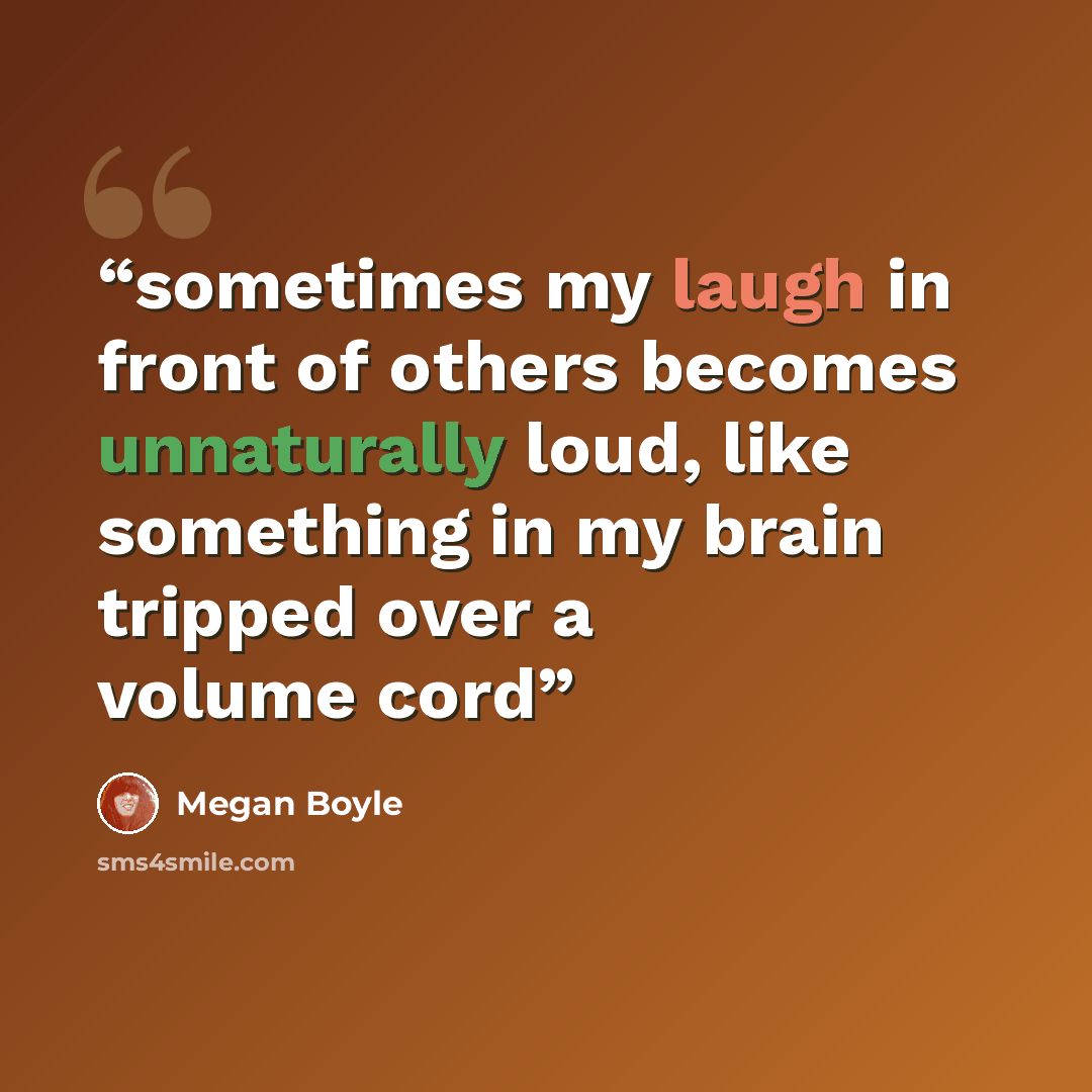“sometimes my laugh in front of others becomes unnaturally loud, like something in my brain tripped over a volume cord” quote by Megan Boyle