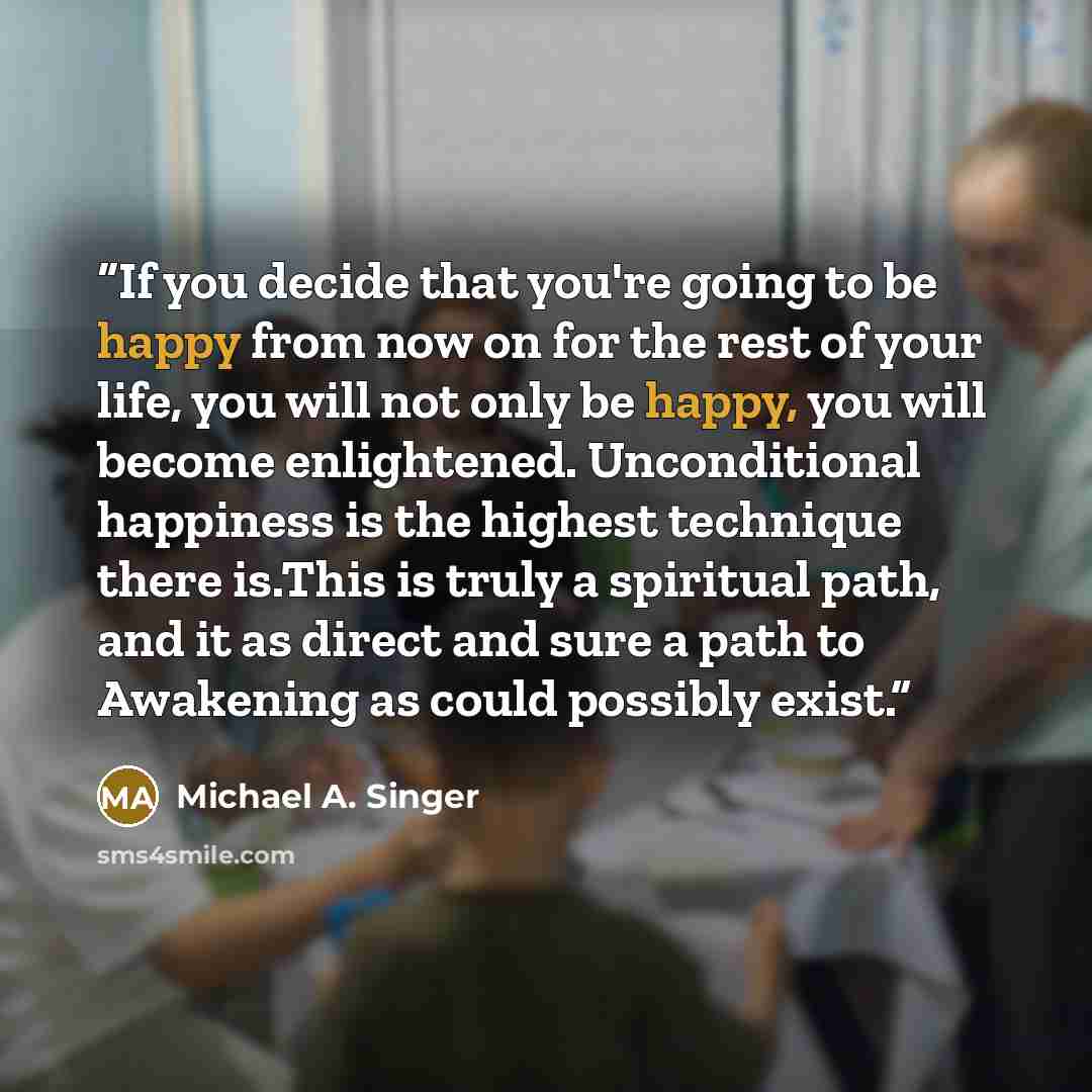 “If you decide that you're going to be happy from now on for the rest of your life, you will not only be happy, you will become enlightened. Unconditional happiness is the highest technique there is.This is truly a spiritual path, and it as direct and sure a path to Awakening as could possibly exist.” quote by Michael A. Singer