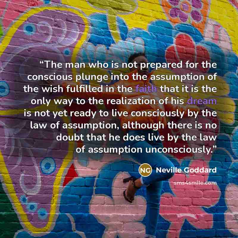 “The man who is not prepared for the conscious plunge into the assumption of the wish fulfilled in the faith that it is the only way to the realization of his dream is not yet ready to live consciously by the law of assumption, although there is no doubt that he does live by the law of assumption…” quote by Neville Goddard