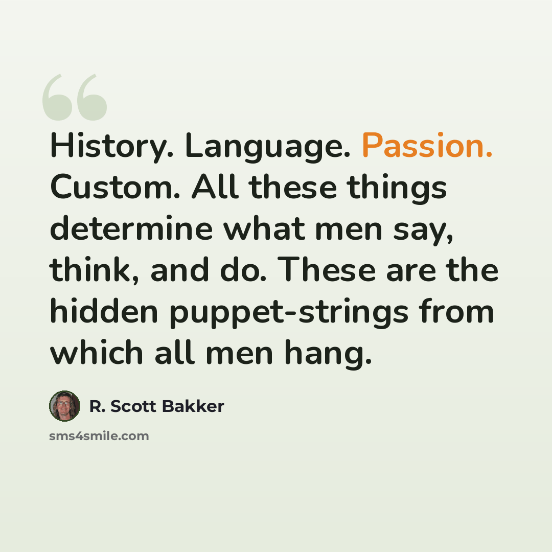 “History. Language. Passion. Custom. All these things determine what men say, think, and do. These are the hidden puppet-strings from which all men hang.” quote by R. Scott Bakker