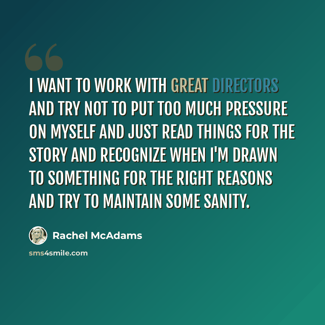 “I want to work with great directors and try not to put too much pressure on myself and just read things for the story and recognize when I'm drawn to something for the right reasons and try to maintain some sanity.” quote by Rachel McAdams