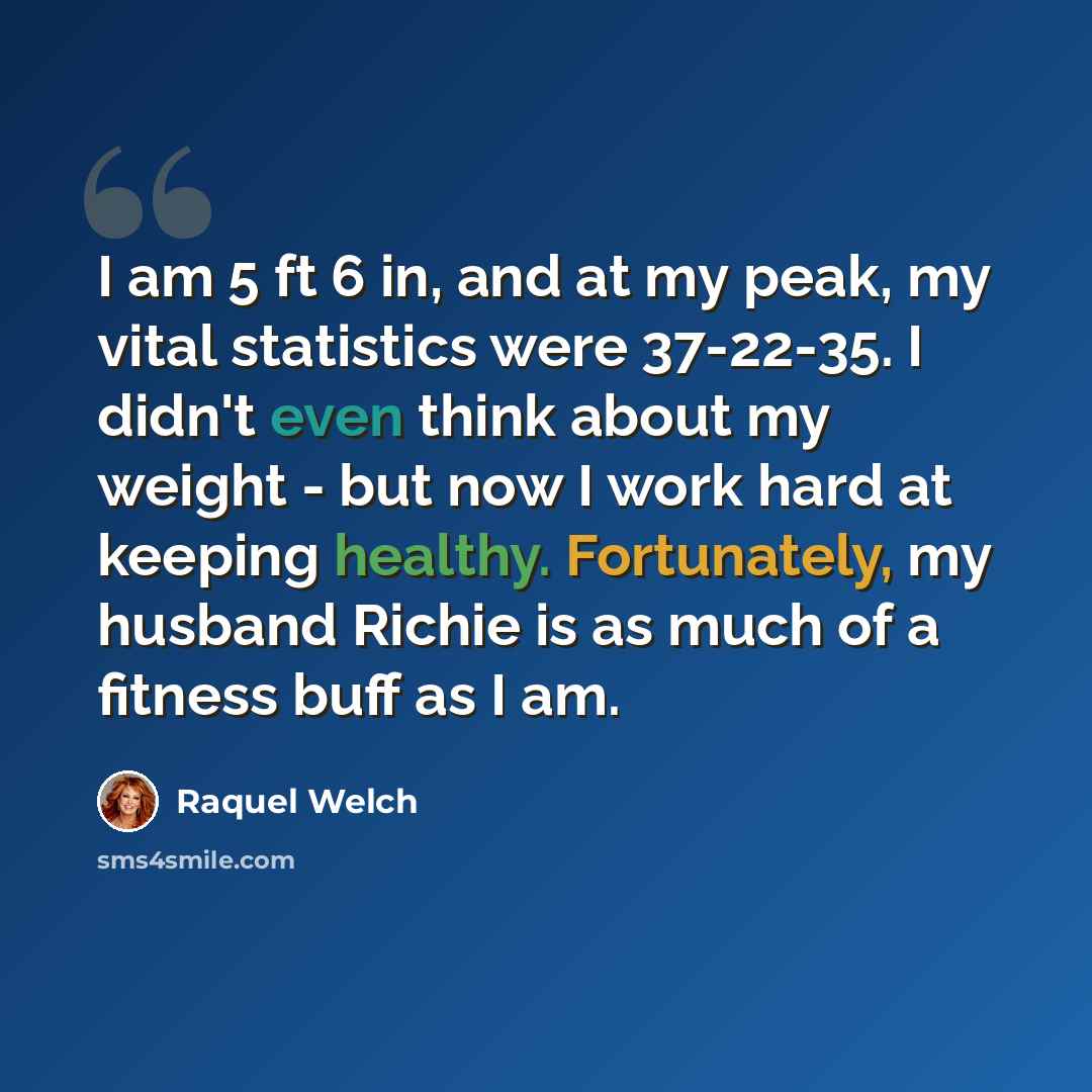 “I am 5 ft 6 in, and at my peak, my vital statistics were 37-22-35. I didn't even think about my weight - but now I work hard at keeping healthy. Fortunately, my husband Richie is as much of a fitness buff as I am.” quote by Raquel Welch