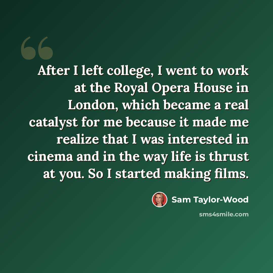 “After I left college, I went to work at the Royal Opera House in London, which became a real catalyst for me because it made me realize that I was interested in cinema and in the way life is thrust at you. So I started making films.” quote by Sam Taylor-Wood