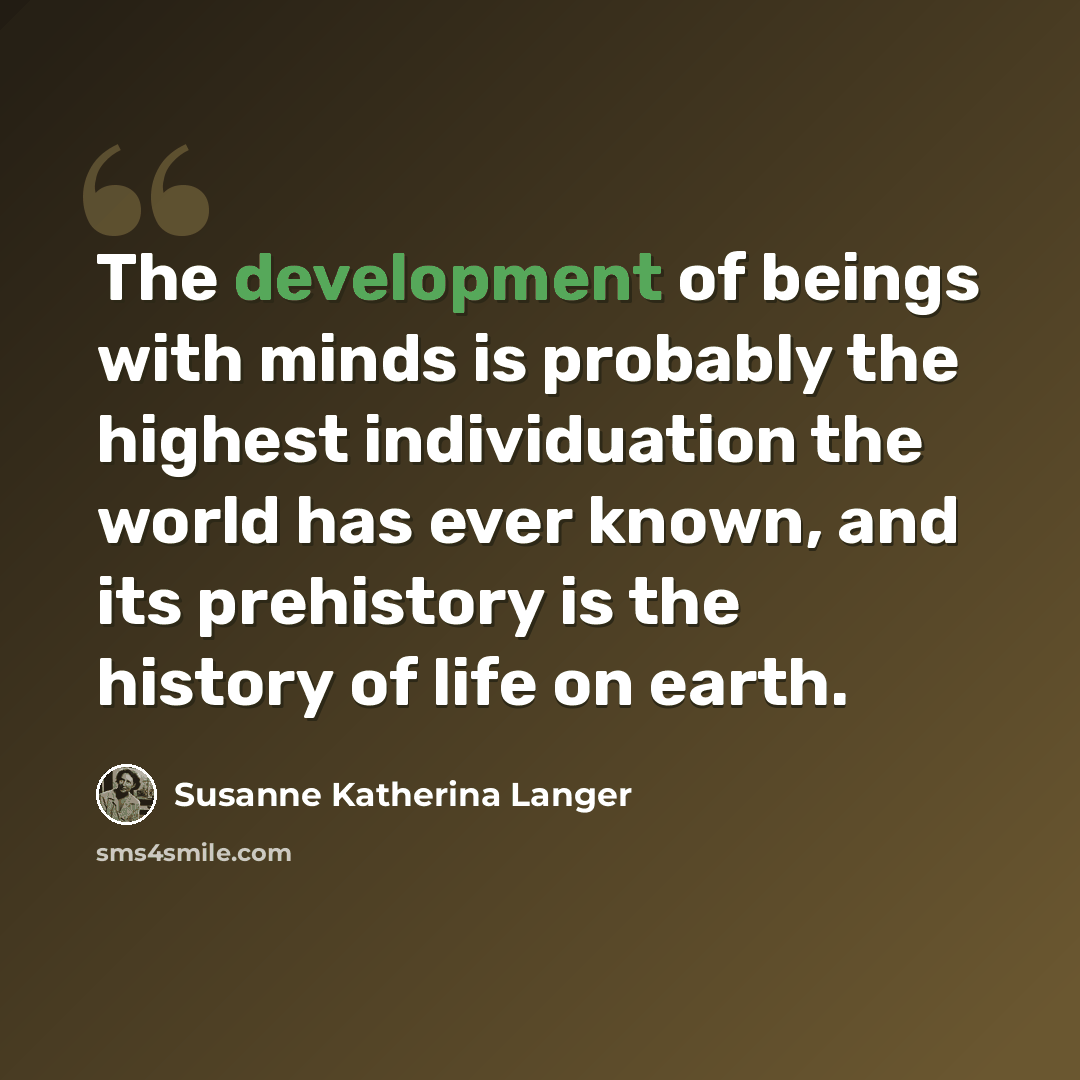 “The development of beings with minds is probably the highest individuation the world has ever known, and its prehistory is the history of life on earth.” quote by Susanne Katherina Langer