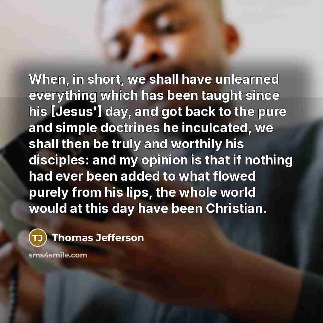 “When, in short, we shall have unlearned everything which has been taught since his [Jesus'] day, and got back to the pure and simple doctrines he inculcated, we shall then be truly and worthily his disciples: and my opinion is that if nothing had ever been added to what flowed purely from his…” quote by Thomas Jefferson