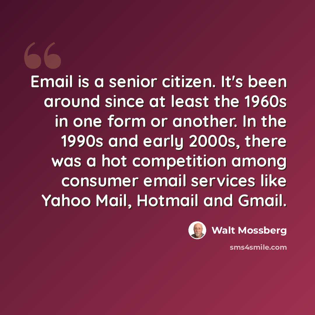 “Email is a senior citizen. It's been around since at least the 1960s in one form or another. In the 1990s and early 2000s, there was a hot competition among consumer email services like Yahoo Mail, Hotmail and Gmail.” quote by Walt Mossberg