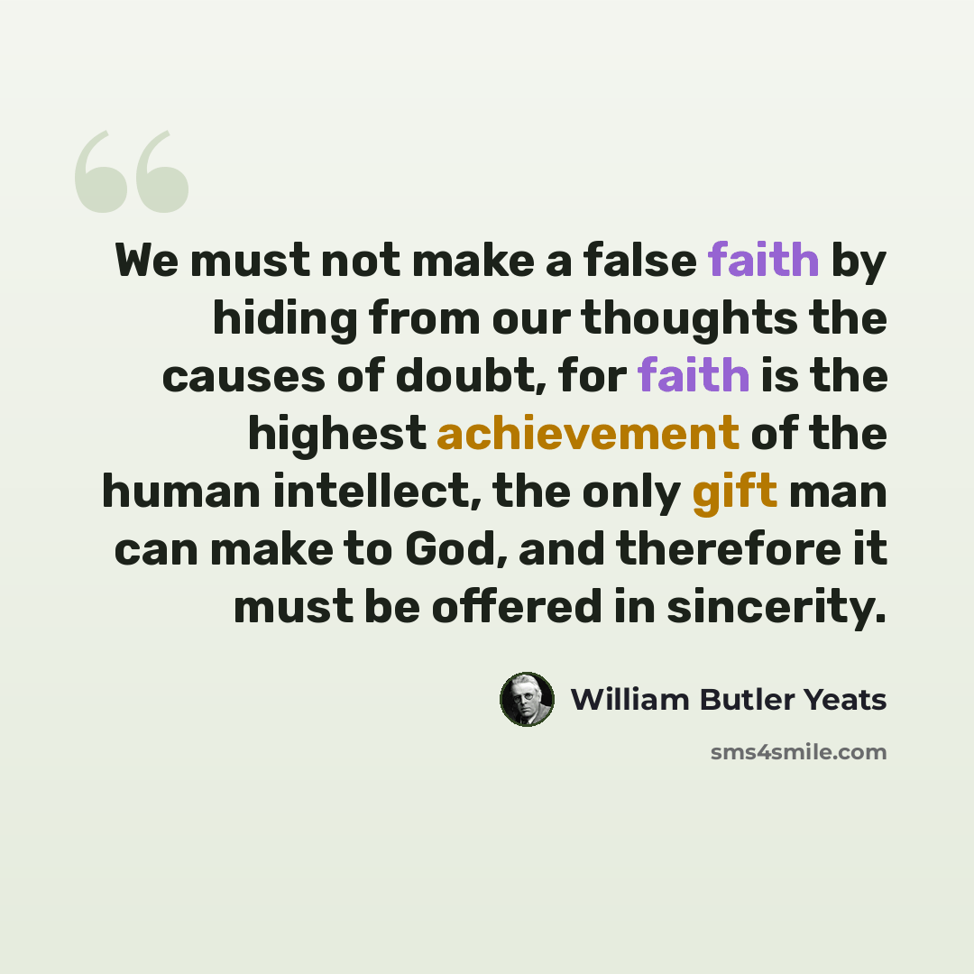 “We must not make a false faith by hiding from our thoughts the causes of doubt, for faith is the highest achievement of the human intellect, the only gift man can make to God, and therefore it must be offered in sincerity.” quote by William Butler Yeats