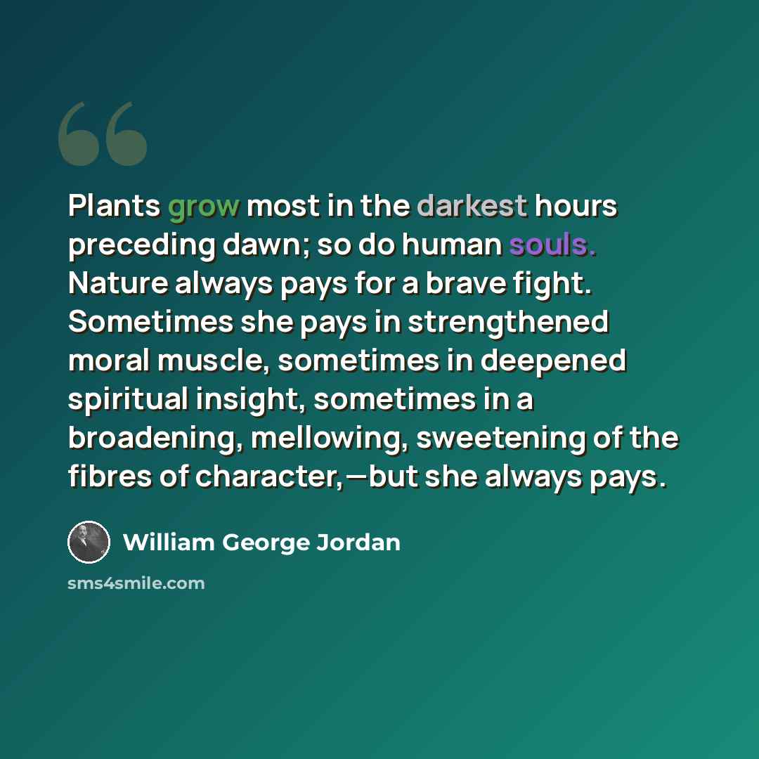 “Plants grow most in the darkest hours preceding dawn; so do human souls. Nature always pays for a brave fight. Sometimes she pays in strengthened moral muscle, sometimes in deepened spiritual insight, sometimes in a broadening, mellowing, sweetening of the fibres of character,—but she always pays.” quote by William George Jordan