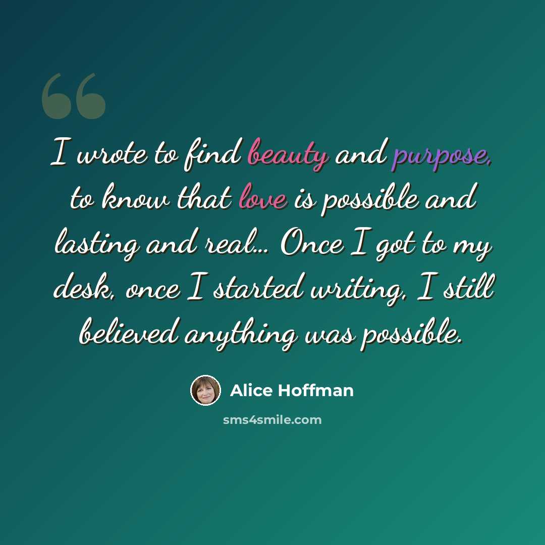 “I wrote to find beauty and purpose, to know that love is possible and lasting and real… Once I got to my desk, once I started writing, I still believed anything was possible.” quote by Alice Hoffman