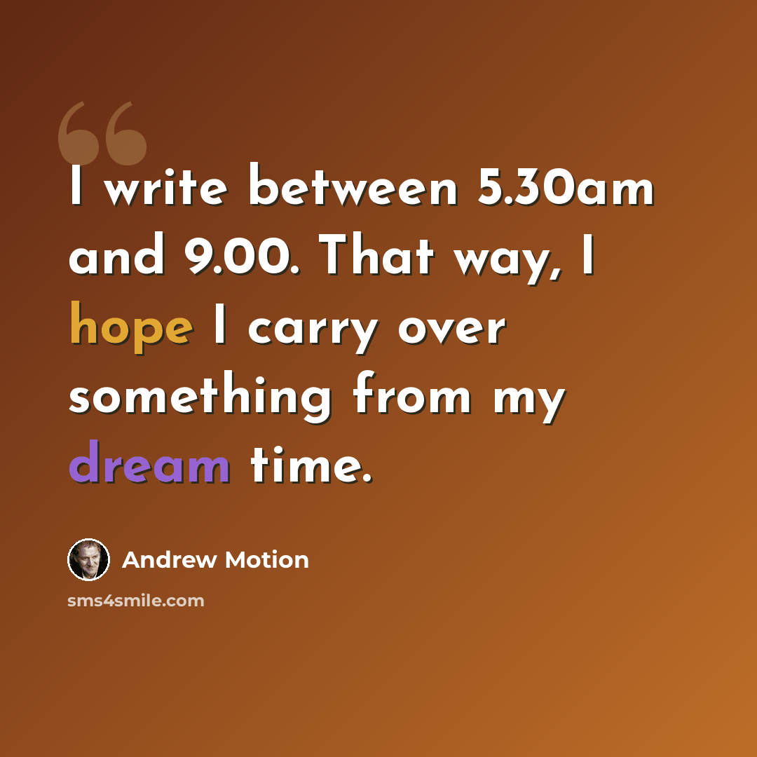 “I write between 5.30am and 9.00. That way, I hope I carry over something from my dream time.” quote by Andrew Motion