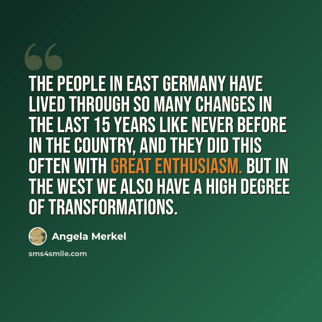“The people in East Germany have lived through so many changes in the last 15 years like never before in the country, and they did this often with great enthusiasm. But in the West we also have a high degree of transformations.” quote by Angela Merkel