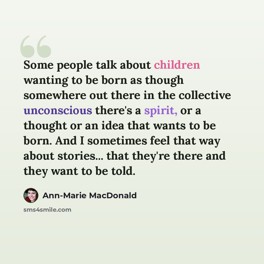 “Some people talk about children wanting to be born as though somewhere out there in the collective unconscious there's a spirit, or a thought or an idea that wants to be born. And I sometimes feel that way about stories... that they're there and they want to be told.” quote by Ann-Marie MacDonald
