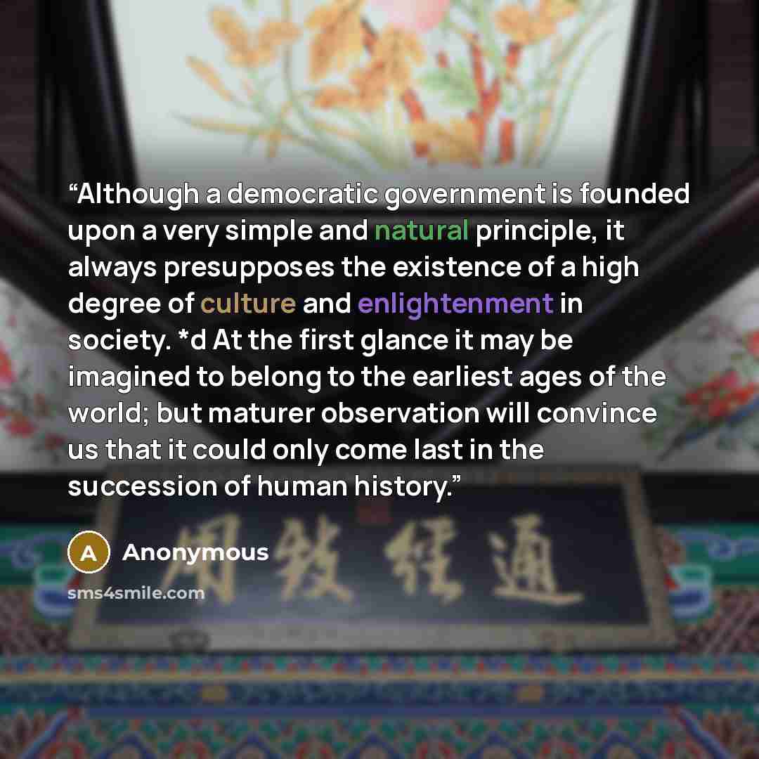 “Although a democratic government is founded upon a very simple and natural principle, it always presupposes the existence of a high degree of culture and enlightenment in society. *d At the first glance it may be imagined to belong to the earliest ages of the world; but maturer observation will…” quote by Anonymous