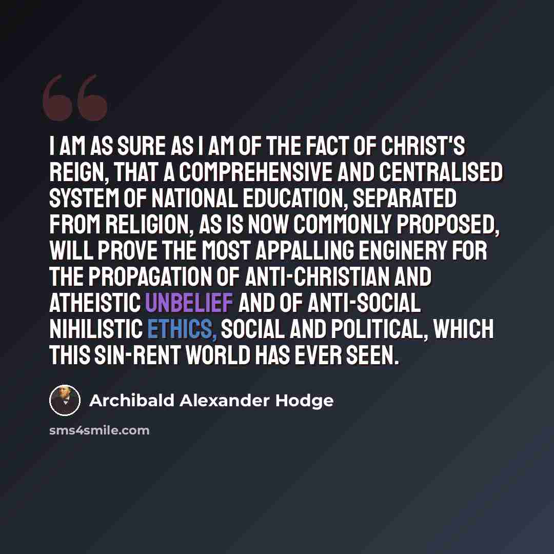 “I am as sure as I am of the fact of Christ's reign, that a comprehensive and centralised system of national education, separated from religion, as is now commonly proposed, will prove the most appalling enginery for the propagation of anti-Christian and atheistic unbelief and of anti-social…” quote by Archibald Alexander Hodge