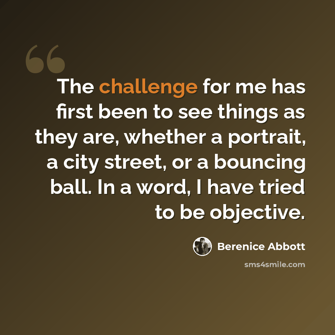“The challenge for me has first been to see things as they are, whether a portrait, a city street, or a bouncing ball. In a word, I have tried to be objective.” quote by Berenice Abbott