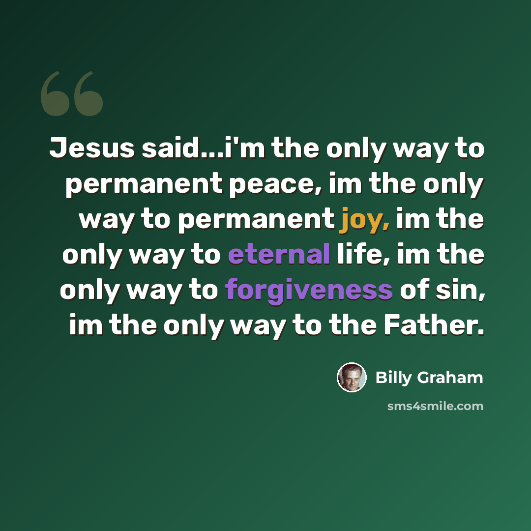 “Jesus said...i'm the only way to permanent peace, im the only way to permanent joy, im the only way to eternal life, im the only way to forgiveness of sin, im the only way to the Father.” quote by Billy Graham