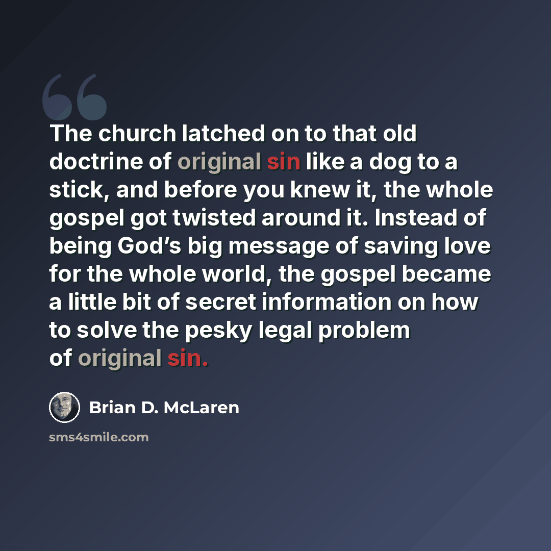 “The church latched on to that old doctrine of original sin like a dog to a stick, and before you knew it, the whole gospel got twisted around it. Instead of being God’s big message of saving love for the whole world, the gospel became a little bit of secret information on how to solve the pesky…” quote by Brian D. McLaren