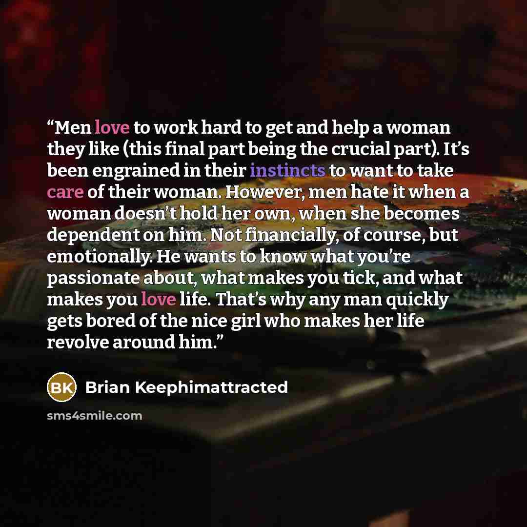 “Men love to work hard to get and help a woman they like (this final part being the crucial part). It’s been engrained in their instincts to want to take care of their woman. However, men hate it when a woman doesn’t hold her own, when she becomes dependent on him. Not financially, of course, but…” quote by Brian Keephimattracted