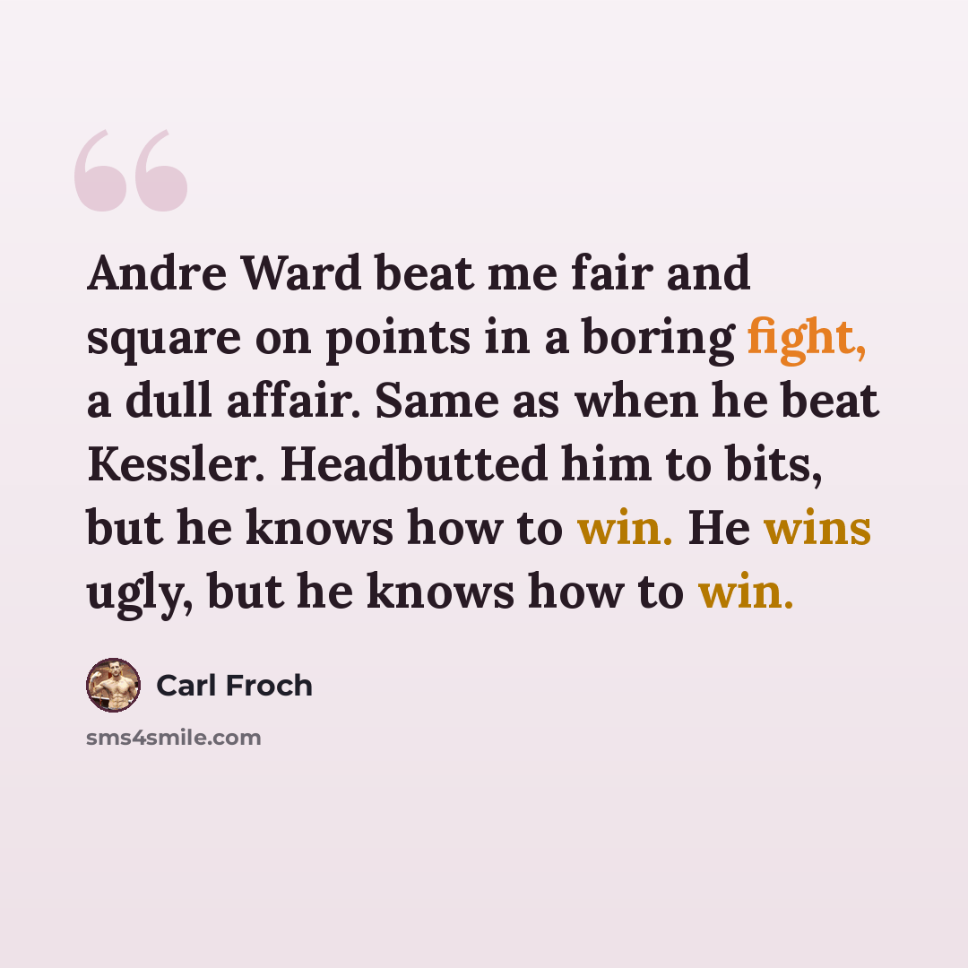 “Andre Ward beat me fair and square on points in a boring fight, a dull affair. Same as when he beat Kessler. Headbutted him to bits, but he knows how to win. He wins ugly, but he knows how to win.” quote by Carl Froch