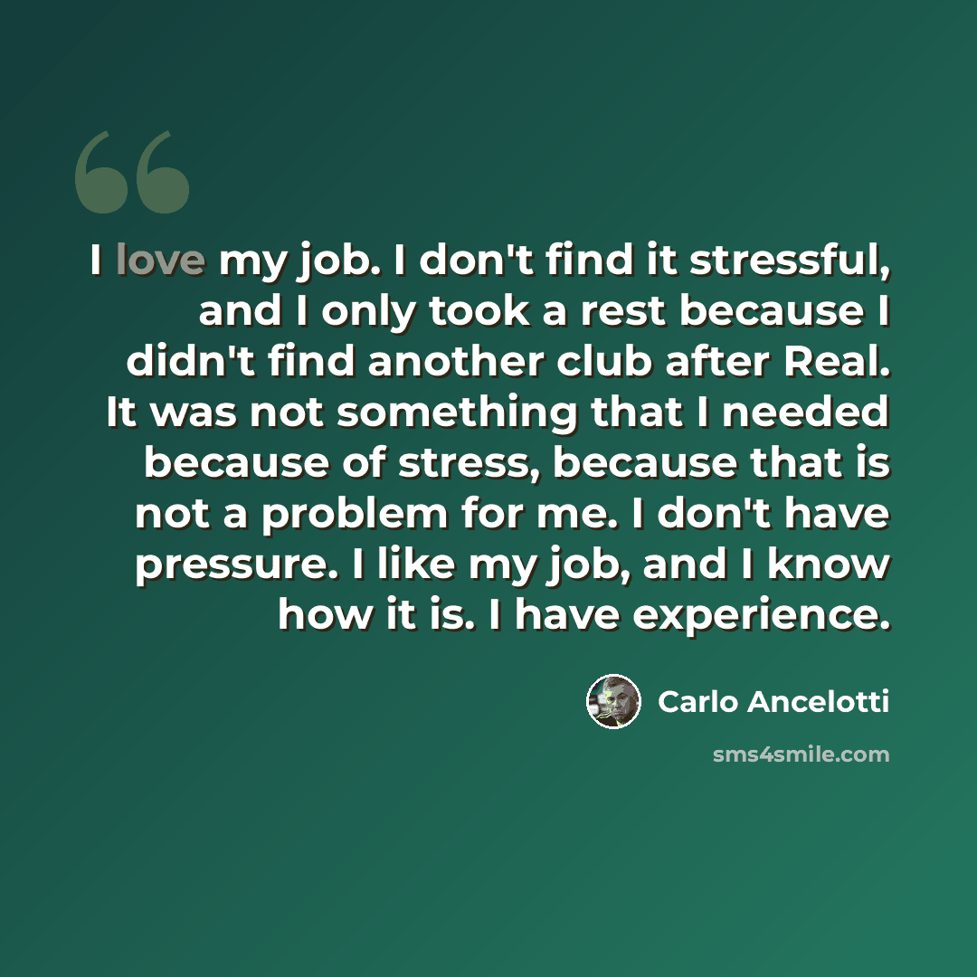 “I love my job. I don't find it stressful, and I only took a rest because I didn't find another club after Real. It was not something that I needed because of stress, because that is not a problem for me. I don't have pressure. I like my job, and I know how it is. I have experience.” quote by Carlo Ancelotti