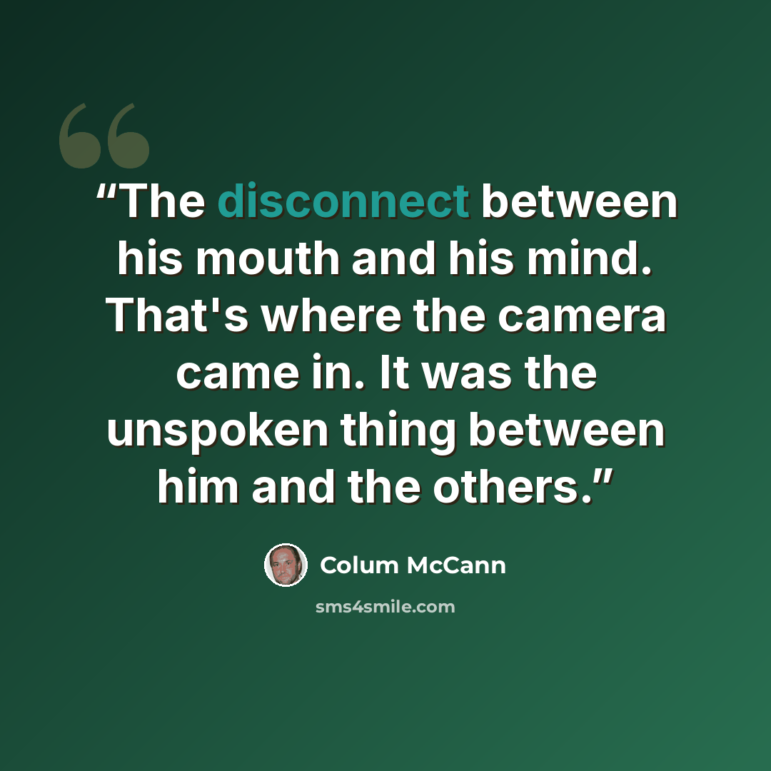 “The disconnect between his mouth and his mind. That's where the camera came in. It was the unspoken thing between him and the others.” quote by Colum McCann