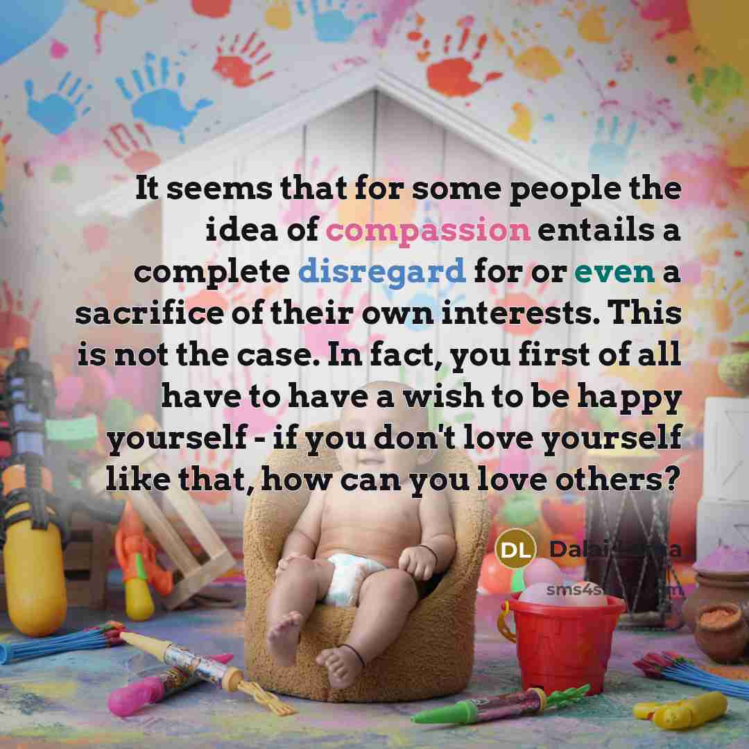“It seems that for some people the idea of compassion entails a complete disregard for or even a sacrifice of their own interests. This is not the case. In fact, you first of all have to have a wish to be happy yourself - if you don't love yourself like that, how can you love others?” quote by Dalai Lama