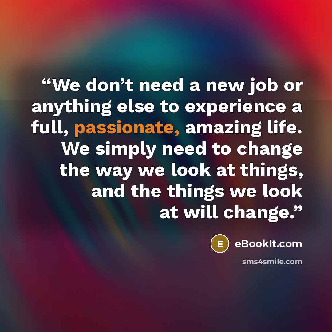 “We don’t need a new job or anything else to experience a full, passionate, amazing life. We simply need to change the way we look at things, and the things we look at will change.” quote by eBookIt.com