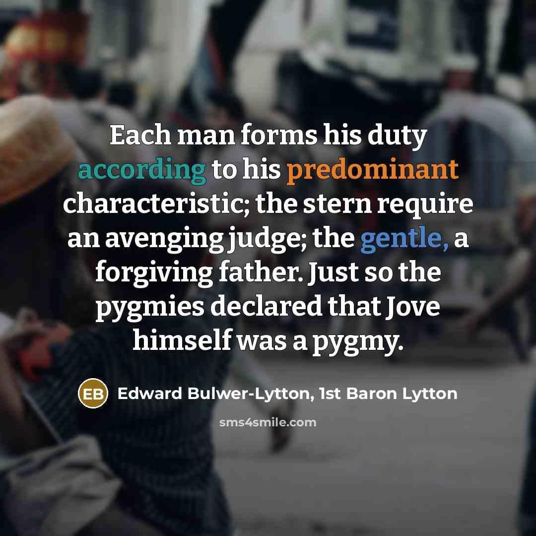 “Each man forms his duty according to his predominant characteristic; the stern require an avenging judge; the gentle, a forgiving father. Just so the pygmies declared that Jove himself was a pygmy.” quote by Edward Bulwer-Lytton, 1st Baron Lytton