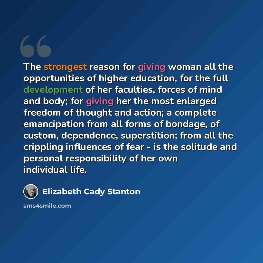 “The strongest reason for giving woman all the opportunities of higher education, for the full development of her faculties, forces of mind and body; for giving her the most enlarged freedom of thought and action; a complete emancipation from all forms of bondage, of custom, dependence…” quote by Elizabeth Cady Stanton