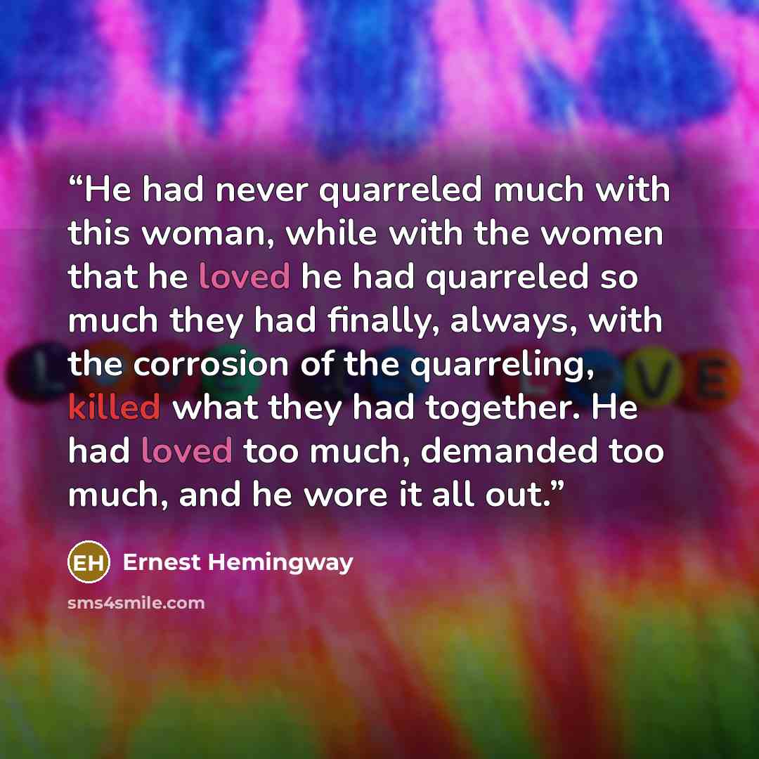 “He had never quarreled much with this woman, while with the women that he loved he had quarreled so much they had finally, always, with the corrosion of the quarreling, killed what they had together. He had loved too much, demanded too much, and he wore it all out.” quote by Ernest Hemingway