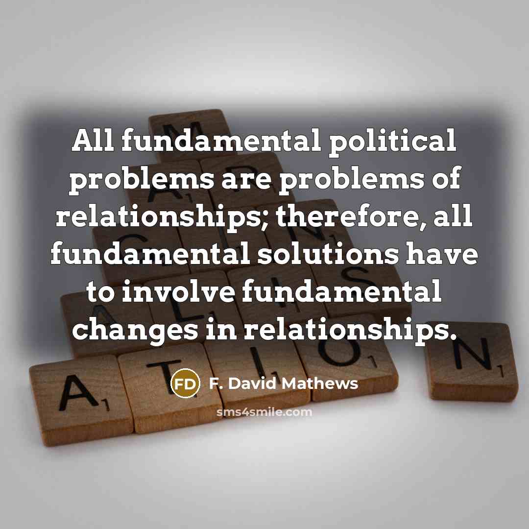 “All fundamental political problems are problems of relationships; therefore, all fundamental solutions have to involve fundamental changes in relationships.” quote by F. David Mathews