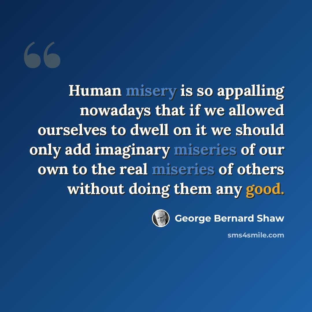 “Human misery is so appalling nowadays that if we allowed ourselves to dwell on it we should only add imaginary miseries of our own to the real miseries of others without doing them any good.” quote by George Bernard Shaw