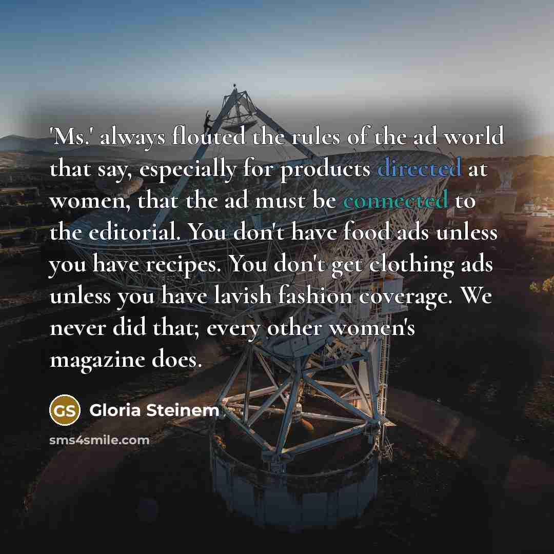 “'Ms.' always flouted the rules of the ad world that say, especially for products directed at women, that the ad must be connected to the editorial. You don't have food ads unless you have recipes. You don't get clothing ads unless you have lavish fashion coverage. We never did that; every other…” quote by Gloria Steinem
