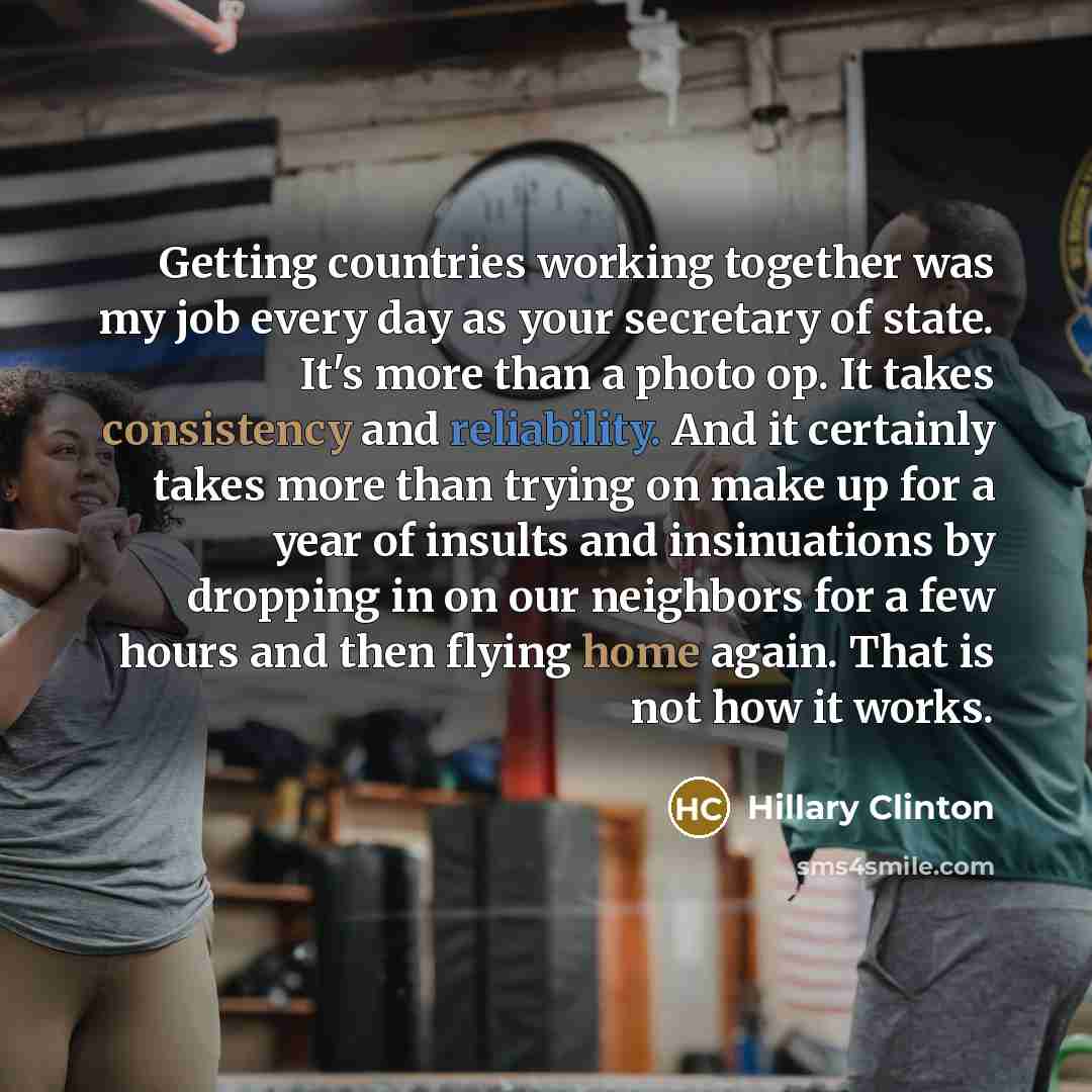 “Getting countries working together was my job every day as your secretary of state. It's more than a photo op. It takes consistency and reliability. And it certainly takes more than trying on make up for a year of insults and insinuations by dropping in on our neighbors for a few hours and then…” quote by Hillary Clinton
