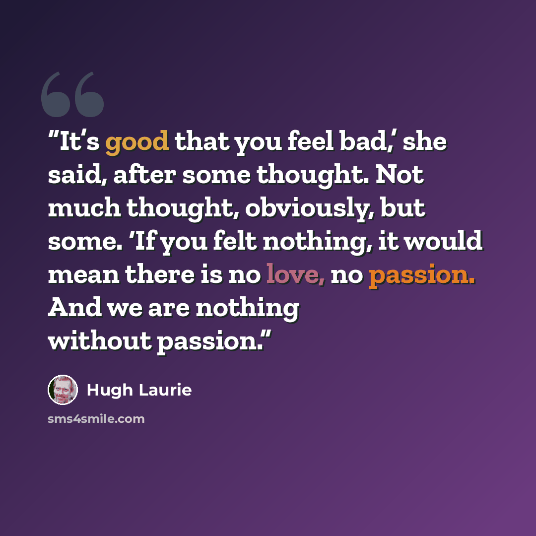 “It’s good that you feel bad,’ she said, after some thought. Not much thought, obviously, but some. ‘If you felt nothing, it would mean there is no love, no passion. And we are nothing without passion.” quote by Hugh Laurie