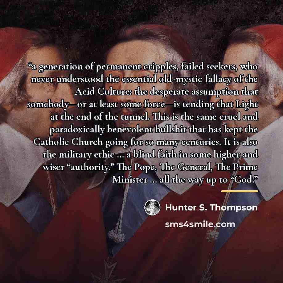 “a generation of permanent cripples, failed seekers, who never understood the essential old-mystic fallacy of the Acid Culture: the desperate assumption that somebody—or at least some force—is tending that Light at the end of the tunnel. This is the same cruel and paradoxically benevolent bullshit…” quote by Hunter S. Thompson