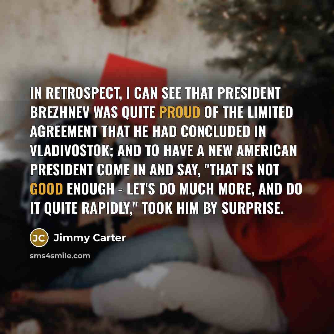 “In retrospect, I can see that President Brezhnev was quite proud of the limited agreement that he had concluded in Vladivostok; and to have a new American president come in and say, "That is not good enough - let's do much more, and do it quite rapidly," took him by surprise.” quote by Jimmy Carter